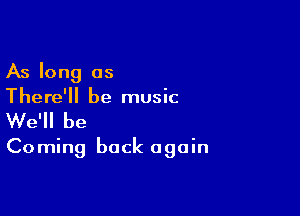 As long as
There'll be music

We'll be

Coming back again