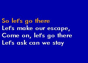 So Iefs go 1here
Let's make our escape,

Come on, let's go there
Let's ask can we stay