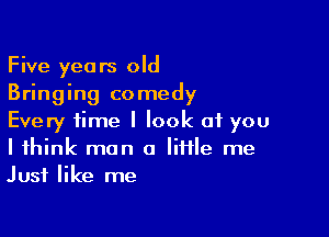 Five years old
Bringing comedy

Every time I look at you
I think man a Iiffle me
Just like me