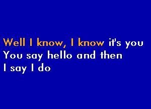 Well I know, I know it's you

You say hello and then
I say I do