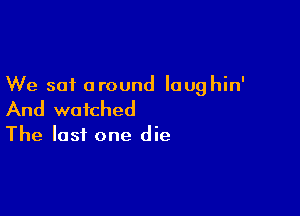 We sat around laughin'

And watched

The last one die