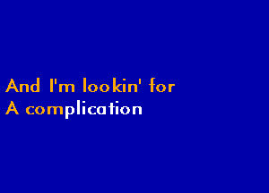 And I'm lookin' for

A complication