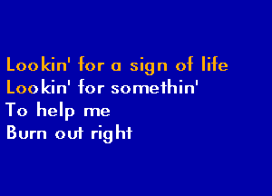 Lookin' for a sign of life
Loo kin' for somethin'

To help me
Burn out right