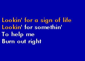 Lookin' for a sign of life
Loo kin' for somethin'

To help me
Burn out right