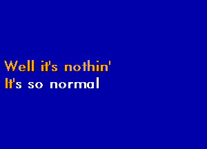 Well ifs noihin'

Ifs so normal