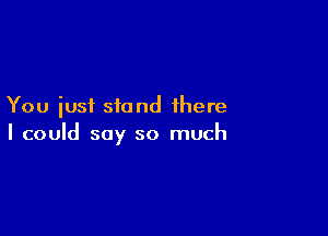 You just stand there

I could say so much