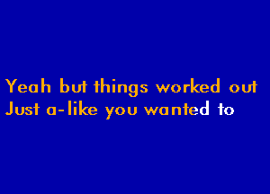 Yeah but things worked out

Just a-like you wanted to
