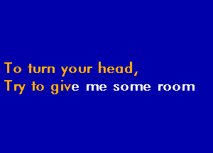 To turn your head,

Try to give me some room