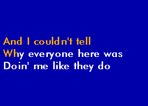And I could n't fell

Why everyone here was
Doin' me like they do