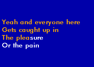 Yeah and everyone here
Gets caught up in

The pleasure
Or the pain