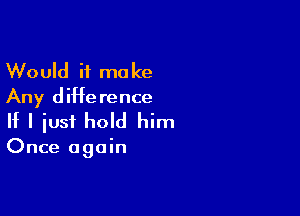 Would it make
Any difference

If I just hold him

Once again