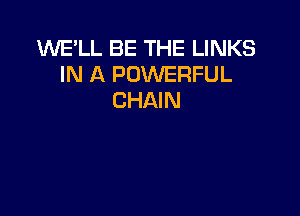 WE'LL BE THE LINKS
IN A POWERFUL
CHAIN