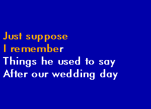 Just suppose
I remember

Things he used to say
After our wedding day