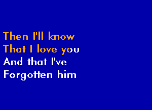 Then I'll know
That I love you

And that I've

Forgotten him