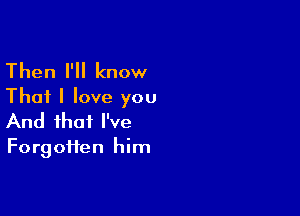 Then I'll know
That I love you

And that I've

Forgotten him