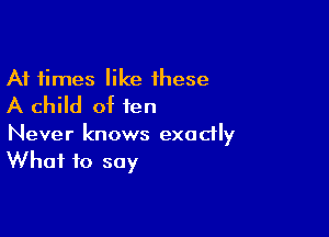 At times like these
A child of ten

Never knows exodly
What to say