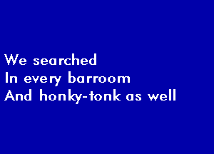 We searched

In every borroom

And honky-fonk as well