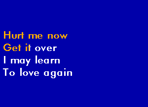 Hurt me now
Get it over

I may learn
To love again