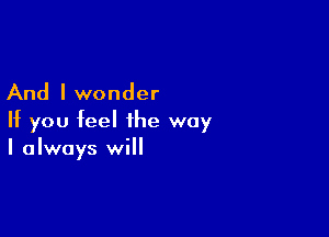 And I wonder

If you feel the way
I always will