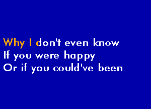 Why I don't even know

If you were happy
Or if you could've been