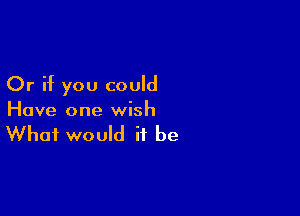 Or if you could

Have one wish

What would it be