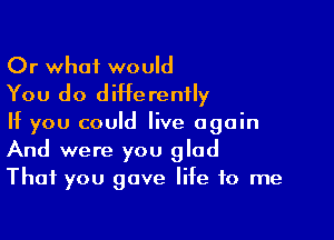 Or what would
You do differently

If you could live again
And were you glad
That you gave life to me