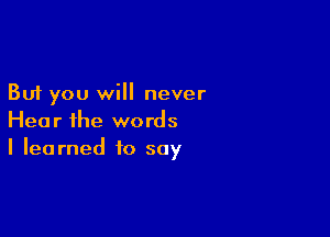 But you will never

Hear ihe words
I learned to say