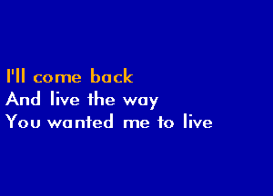 I'll come back

And live the way
You wanted me to live