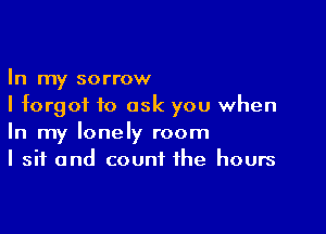 In my sorrow
I forgot to ask you when

In my lonely room
I sit and count the hours