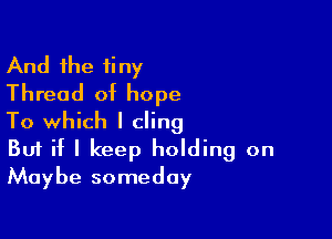 And the tiny
Thread of hope

To which I cling
But if I keep holding on
Maybe someday