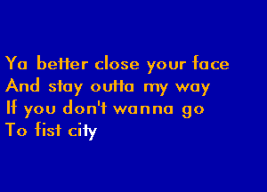 Ya be11er close your face
And stay ouiia my way

If you don't wanna go

To fist city