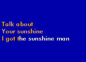 Talk about

Your sunshine
I got the sunshine man