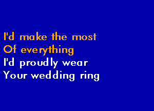 I'd make the most
Of everything

I'd proudly wear
Your wedding ring