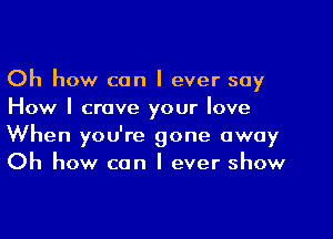 Oh how can I ever say
How I crave your love
When you're gone away
Oh how can I ever show