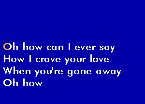 Oh how can I ever say

How I crave your love
When you're gone away

Oh how