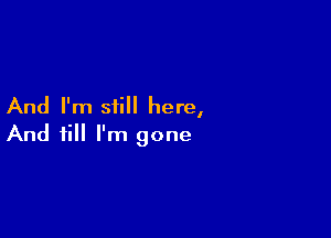 And I'm still here,

And till I'm gone