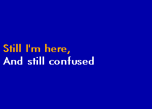 Still I'm here,

And still confused