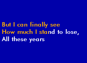 But I can finally see

How much I stand to lose,
All these years