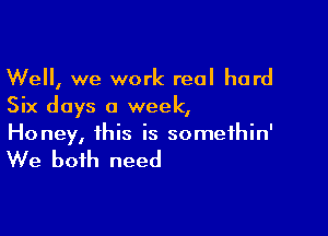 Well, we work real hard
Six days a week,

Honey, this is somethin'

We both need