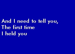 And I need to tell you,

The first time
I held you