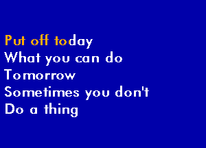Pu'r off today
What you can do

To morrow
Sometimes you don't

Do a thing