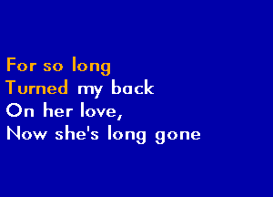 For so long
Turned my back

On her love,
Now she's long gone