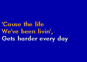 'Ca use the life

We've been Iivin',
Gets harder every day