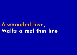 A wounded love,

Walks a real thin line