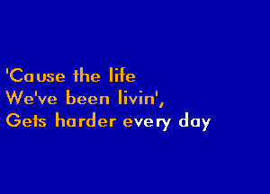 'Ca use the life

We've been Iivin',
Gets harder every day