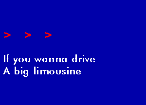 If you wanna drive
A big limousine