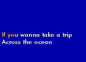 If you wanna take a trip
Across the ocean