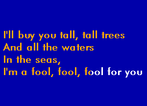 I'll buy you 10, 10 trees
And all the waters

In the seas,
I'm a fool, fool, fool for you