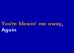 You're blowin' me away,

Again