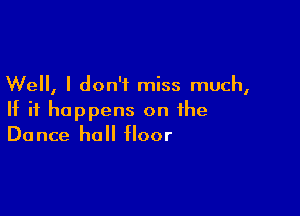 Well, I don't miss much,

If it happens on the
Dance hall floor
